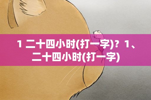 1 二十四小时(打一字)？1、二十四小时(打一字)