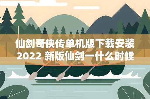 仙剑奇侠传单机版下载安装2022 新版仙剑一什么时候上映2022
