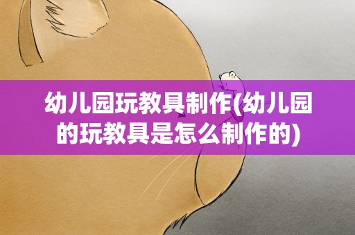幼儿园玩教具制作(幼儿园的玩教具是怎么制作的)