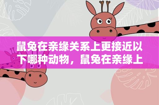 鼠兔在亲缘关系上更接近以下哪种动物，鼠兔在亲缘上更接近哪个
