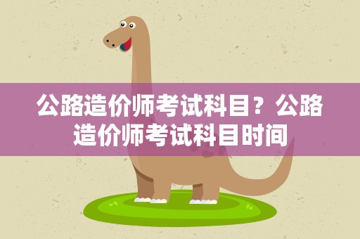 公路造价师考试科目？公路造价师考试科目时间