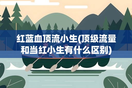 红蓝血顶流小生(顶级流量和当红小生有什么区别)