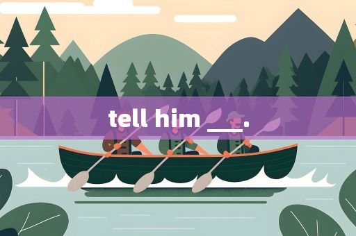 tell him ___.