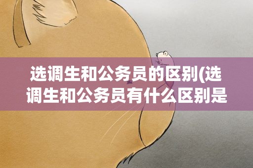 选调生和公务员的区别(选调生和公务员有什么区别是什么)