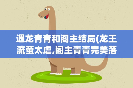 遇龙青青和阁主结局(龙王流萤太虐,阁主青青完美落幕,究竟谁才是主角)
