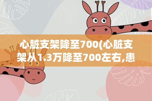 心脏支架降至700(心脏支架从1.3万降至700左右,患者能放心使用吗)