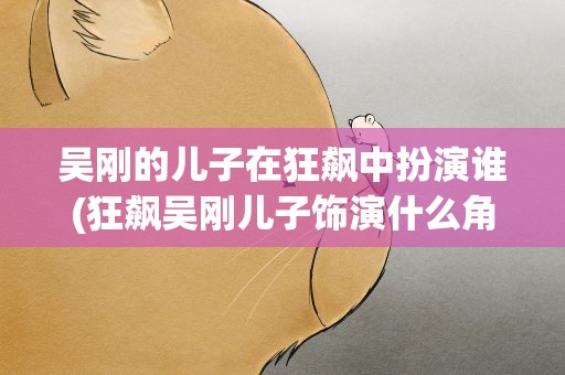 吴刚的儿子在狂飙中扮演谁(狂飙吴刚儿子饰演什么角色)
