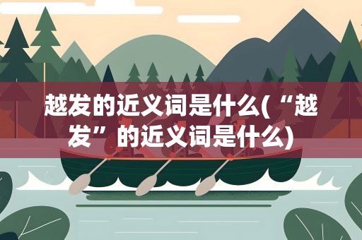 越发的近义词是什么(“越发”的近义词是什么)