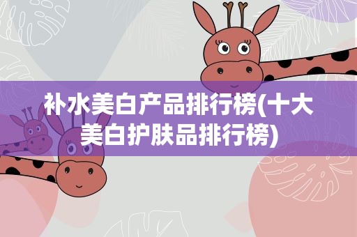 补水美白产品排行榜(十大美白护肤品排行榜)
