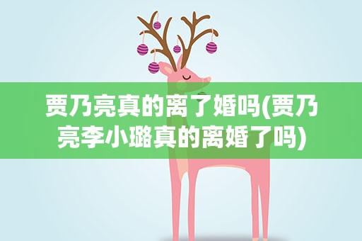 贾乃亮真的离了婚吗(贾乃亮李小璐真的离婚了吗)