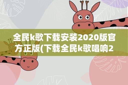 全民k歌下载安装2020版官方正版(下载全民k歌唱响2020怎样才不能自动升级成新版本)