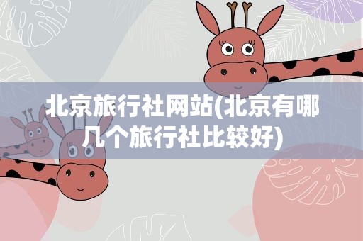 北京旅行社网站(北京有哪几个旅行社比较好)
