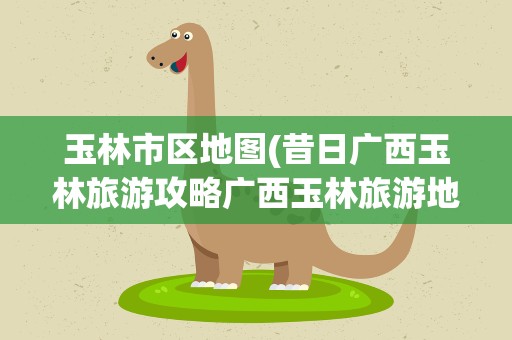 玉林市区地图(昔日广西玉林旅游攻略广西玉林旅游地图)