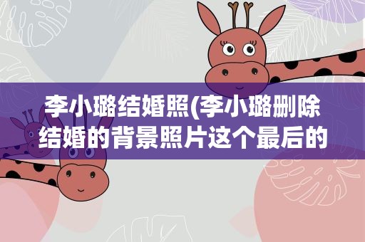 李小璐结婚照(李小璐删除结婚的背景照片这个最后的脸也没关系吗)