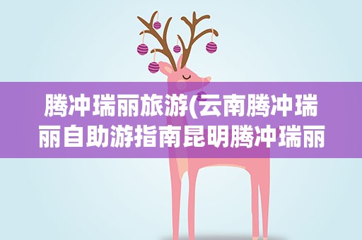 腾冲瑞丽旅游(云南腾冲瑞丽自助游指南昆明腾冲瑞丽旅游线路)