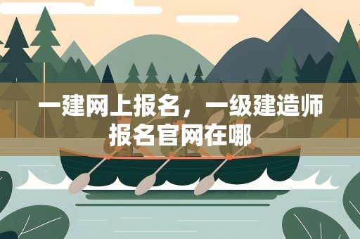 一建网上报名，一级建造师报名官网在哪