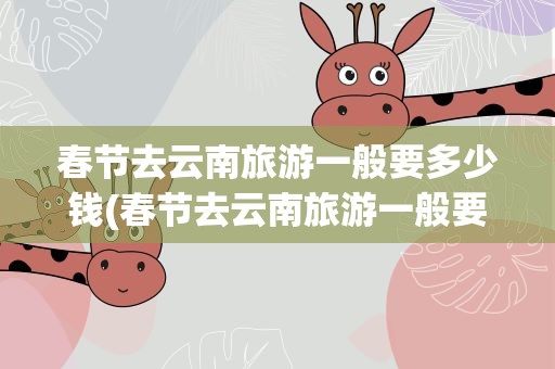 春节去云南旅游一般要多少钱(春节去云南旅游一般要多少钱一天)