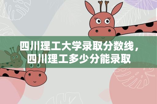 四川理工大学录取分数线，四川理工多少分能录取