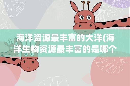 海洋资源最丰富的大洋(海洋生物资源最丰富的是哪个大洋 生物资源很丰富是哪个海洋)