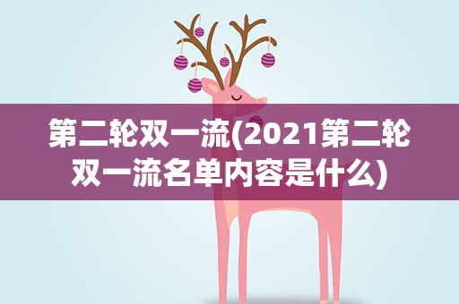 第二轮双一流(2021第二轮双一流名单内容是什么)