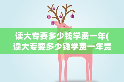 读大专要多少钱学费一年(读大专要多少钱学费一年贵州)