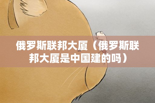 俄罗斯联邦大厦（俄罗斯联邦大厦是中国建的吗）