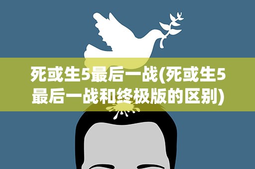 死或生5最后一战(死或生5最后一战和终极版的区别)