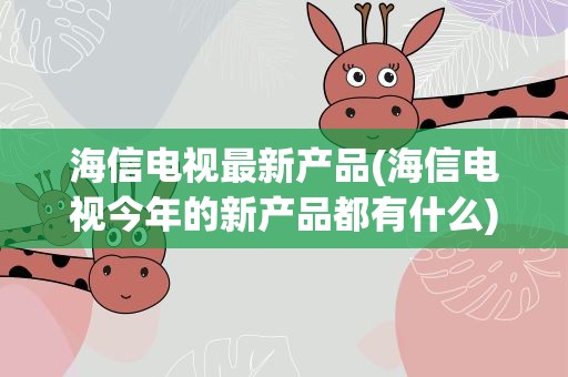 海信电视最新产品(海信电视今年的新产品都有什么)