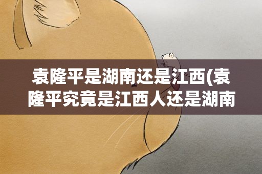 袁隆平是湖南还是江西(袁隆平究竟是江西人还是湖南人啊)
