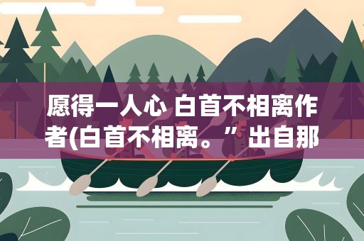 愿得一人心 白首不相离作者(白首不相离。”出自那首诗全文是什么)