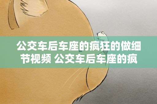 公交车后车座的疯狂的做细节视频 公交车后车座的疯狂的做细节描写