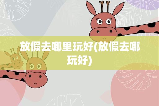 放假去哪里玩好(放假去哪玩好)