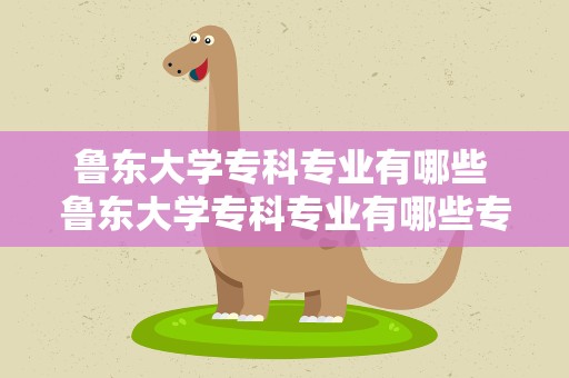 鲁东大学专科专业有哪些 鲁东大学专科专业有哪些专业