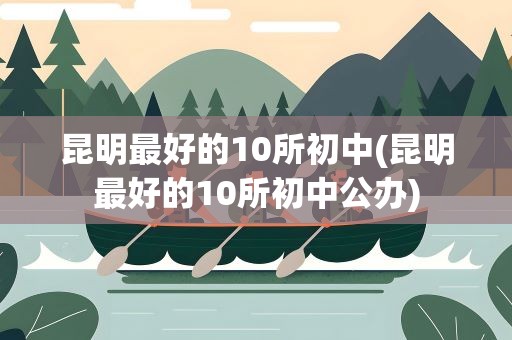 昆明最好的10所初中(昆明最好的10所初中公办)