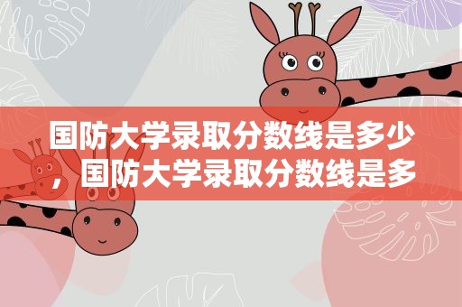 国防大学录取分数线是多少，国防大学录取分数线是多少分