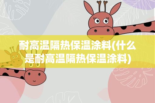 耐高温隔热保温涂料(什么是耐高温隔热保温涂料)
