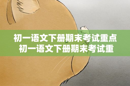 初一语文下册期末考试重点 初一语文下册期末考试重点作文