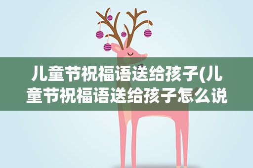 儿童节祝福语送给孩子(儿童节祝福语送给孩子怎么说)