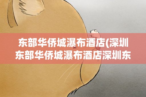 东部华侨城瀑布酒店(深圳东部华侨城瀑布酒店深圳东部华侨城瀑布酒店价格)