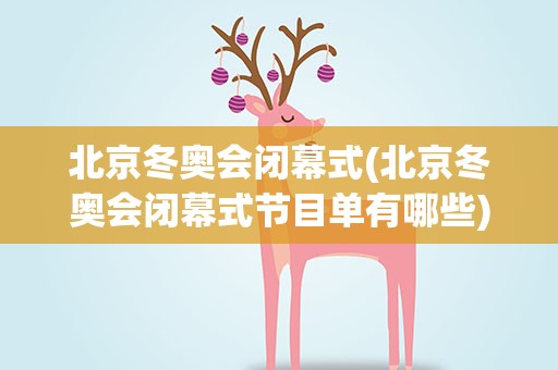 北京冬奥会闭幕式(北京冬奥会闭幕式节目单有哪些)