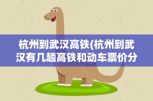 杭州到武汉高铁(杭州到武汉有几趟高铁和动车票价分别是多少)