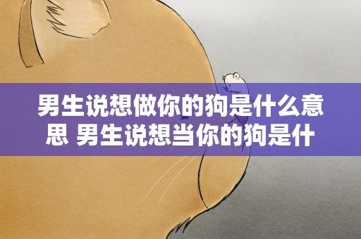 男生说想做你的狗是什么意思 男生说想当你的狗是什么意思