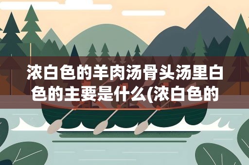 浓白色的羊肉汤骨头汤里白色的主要是什么(浓白色的羊肉汤骨头汤里白色的主要是什么东西)