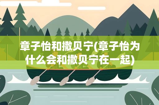章子怡和撒贝宁(章子怡为什么会和撒贝宁在一起)