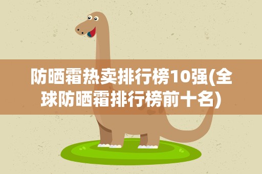 防晒霜热卖排行榜10强(全球防晒霜排行榜前十名)