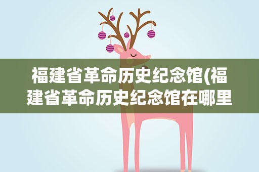 福建省革命历史纪念馆(福建省革命历史纪念馆在哪里)