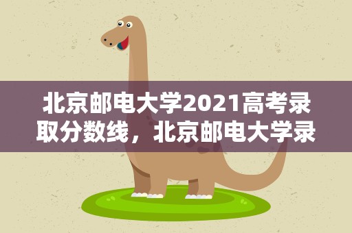 北京邮电大学2021高考录取分数线，北京邮电大学录取分数线2021