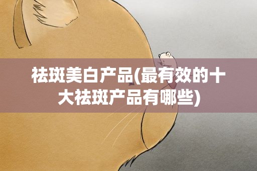 祛斑美白产品(最有效的十大祛斑产品有哪些)