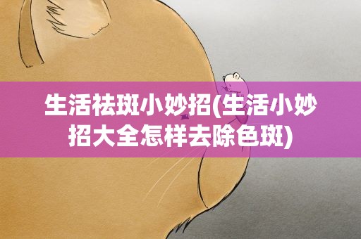 生活祛斑小妙招(生活小妙招大全怎样去除色斑)