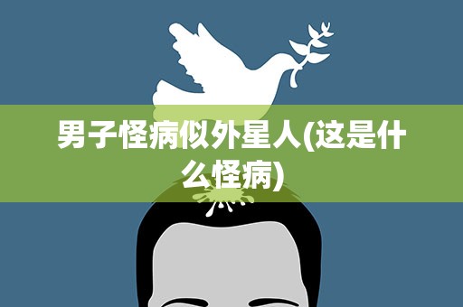 男子怪病似外星人(这是什么怪病)